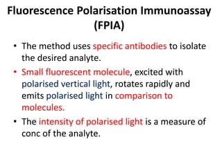 Fluorescence Polarisation Immunoassay
(FPIA)
• The method uses specific antibodies to isolate
the desired analyte.
• Small fluorescent molecule, excited with
polarised vertical light, rotates rapidly and
emits polarised light in comparison to
molecules.
• The intensity of polarised light is a measure of
conc of the analyte.
 