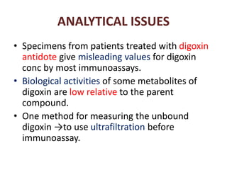 ANALYTICAL ISSUES
• Specimens from patients treated with digoxin
antidote give misleading values for digoxin
conc by most immunoassays.
• Biological activities of some metabolites of
digoxin are low relative to the parent
compound.
• One method for measuring the unbound
digoxin →to use ultrafiltration before
immunoassay.
 