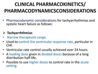 CLINICAL PHARMACOKINETICS/
PHARMACODYNAMICSCONSIDERATIONS
• Pharmacodynamic considerations for tachyarrhythmias and
systolic heart failure as follows:
 Tachyarrhthmias
• Narrow therapeutic range.
• Used to control the ventricular response rate, particular in
CHF.
• Ventricular rate control usually achieved over 24 hours.
• A loading dose given in divided doses because of a long
distribution half-life.
• Possible to use higher doses to control rate in the acute
setting.
 