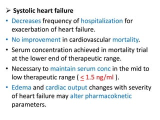  Systolic heart failure
• Decreases frequency of hospitalization for
exacerbation of heart failure.
• No improvement in cardiovascular mortality.
• Serum concentration achieved in mortality trial
at the lower end of therapeutic range.
• Necessary to maintain serum conc in the mid to
low therapeutic range ( < 1.5 ng/ml ).
• Edema and cardiac output changes with severity
of heart failure may alter pharmacoknetic
parameters.
 