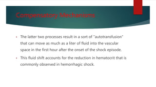 Compensatory Mechanisms
• The latter two processes result in a sort of "autotransfusion"
that can move as much as a liter of fluid into the vascular
space in the first hour after the onset of the shock episode.
• This fluid shift accounts for the reduction in hematocrit that is
commonly observed in hemorrhagic shock.
 