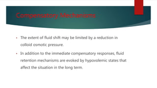 Compensatory Mechanisms
• The extent of fluid shift may be limited by a reduction in
colloid osmotic pressure.
• In addition to the immediate compensatory responses, fluid
retention mechanisms are evoked by hypovolemic states that
affect the situation in the long term.
 
