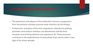 Compensatory Mechanisms
• The production and release of the antidiuretic hormone (vasopressin)
from the posterior pituitary promote water retention by the kidneys.
• Furthermore, activation of the renin-angiotensin-aldosterone pathway
promotes renal sodium retention {via aldosterone) and the thirst
sensation and drinking behavior {via angiotensin II). These processes
contribute to the replenishment of extracellular fluid volume within a few
days of the shock episode.
 
