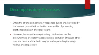 Decompensatory Processes
• Often the strong compensatory responses during shock evoked by
the intense sympathetic activation are capable of preventing
drastic reductions in arterial pressure.
• However, because the compensatory mechanisms involve
overwhelming arteriolar vasoconstriction, perfusion of tissues other
than the heart and the brain may be inadequate despite nearly
normal arterial pressure.
 