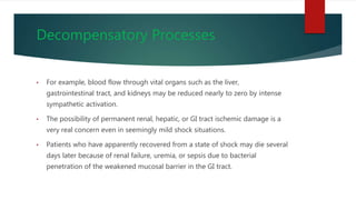 Decompensatory Processes
• For example, blood flow through vital organs such as the liver,
gastrointestinal tract, and kidneys may be reduced nearly to zero by intense
sympathetic activation.
• The possibility of permanent renal, hepatic, or GI tract ischemic damage is a
very real concern even in seemingly mild shock situations.
• Patients who have apparently recovered from a state of shock may die several
days later because of renal failure, uremia, or sepsis due to bacterial
penetration of the weakened mucosal barrier in the GI tract.
 