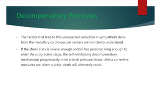 Decompensatory Processes
• The factors that lead to this unexpected reduction in sympathetic drive
from the medullary cardiovascular centers are not clearly understood.
• If the shock state is severe enough and/or has persisted long enough to
enter the progressive stage, the self-reinforcing decompensatory
mechanisms progressively drive arterial pressure down. Unless corrective
measures are taken quickly, death will ultimately result.
 
