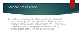 Mechanism of Action
 In patients with reduced systolic function and abnormal
central hemodynamics who are in sinus rhythm, digoxin
improves left ventricular ejection fraction (LVEF) and reduces
pulmonary capillary wedge pressure while increasing
cardiac output both at rest and during exercise.
 