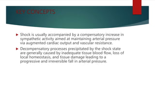 KEY CONCEPTS
 Shock is usually accompanied by a compensatory increase in
sympathetic activity aimed at maintaining arterial pressure
via augmented cardiac output and vascular resistance.
 Decompensatory processes precipitated by the shock state
are generally caused by inadequate tissue blood flow, loss of
local homeostasis, and tissue damage leading to a
progressive and irreversible fall in arterial pressure.
 