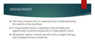 MANAGMENT
 The most common error in treating shock is underestimating
the severity of the condition.
 If compensated shock is suspected, treat promptly and
aggressively to prevent progression to hypovolemic shock.
 All patients require a secure vascular access, oxygen therapy,
and cardiopulmonary monitoring.
 