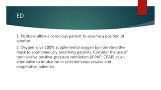 ED
1. Position: allow a conscious patient to assume a position of
comfort.
2. Oxygen: give 100% supplemental oxygen by nonrebreather
mask to spontaneously breathing patients. Consider the use of
noninvasive positive-pressure ventilation (BiPAP, CPAP) as an
alternative to intubation in selected cases (awake and
cooperative patients).
 