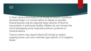 ED
5. Fluid: infuse a fluid bolus of 20 mL/kg of isotonic crystalloid
(lactated Ringer’s or normal saline) as rapidly as possible.
Several boluses may be required; large volumes of fluid for
resuscitation in previously healthy children do not increase the
risk of developing acute respiratory distress syndrome or
cerebral edema.
Trauma victims may require blood (10 mL/kg) to replace
ongoing losses; use cross-matched, type-specific or O-negative
blood.
 