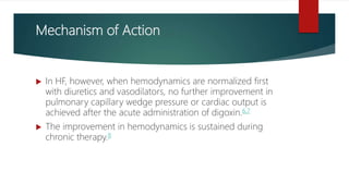 Mechanism of Action
 In HF, however, when hemodynamics are normalized first
with diuretics and vasodilators, no further improvement in
pulmonary capillary wedge pressure or cardiac output is
achieved after the acute administration of digoxin.6,7
 The improvement in hemodynamics is sustained during
chronic therapy.8
 
