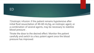 ED
7.Inotropic infusion: if the patient remains hypotensive after
initial fluid resuscitation of 40–60 mL/kg, an inotropic agent, or
a combination of several agents, may be necessary to stabilize
blood pressure .
Titrate the dose to the desired effect. Monitor the patient
carefully and switch to a less potent agent once the blood
pressure has improved.
 
