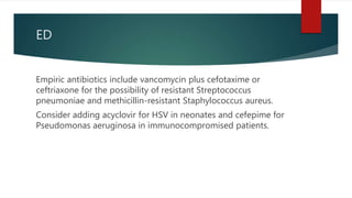 ED
Empiric antibiotics include vancomycin plus cefotaxime or
ceftriaxone for the possibility of resistant Streptococcus
pneumoniae and methicillin-resistant Staphylococcus aureus.
Consider adding acyclovir for HSV in neonates and cefepime for
Pseudomonas aeruginosa in immunocompromised patients.
 