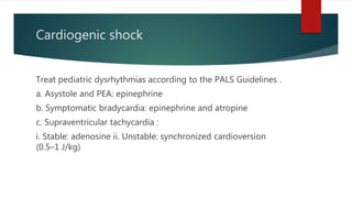 Cardiogenic shock
Treat pediatric dysrhythmias according to the PALS Guidelines .
a. Asystole and PEA: epinephrine
b. Symptomatic bradycardia: epinephrine and atropine
c. Supraventricular tachycardia :
i. Stable: adenosine ii. Unstable: synchronized cardioversion
(0.5–1 J/kg)
 