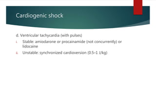 Cardiogenic shock
d. Ventricular tachycardia (with pulses)
i. Stable: amiodarone or procainamide (not concurrently) or
lidocaine
ii. Unstable: synchronized cardioversion (0.5–1 J/kg)
 