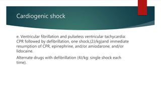Cardiogenic shock
e. Ventricular fibrillation and pulseless ventricular tachycardia:
CPR followed by defibrillation, one shock,(2J/kg)and immediate
resumption of CPR, epinephrine, and/or amiodarone, and/or
lidocaine.
Alternate drugs with defibrillation (4J/kg: single shock each
time).
 