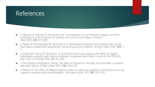 References
 ↵ DiBianco R, Shabetai R, Kostuk W, et al. A comparison of oral milrinone, digoxin, and their
combination in the treatment of patients with chronic heart failure. N Engl J
Med. 1989; 320: 677–683.
 ↵ Packer M, Gheorghiade M, Young JB, et al. Withdrawal of digoxin from patients with chronic
heart failure treated with angiotensin-converting enzyme inhibitors. N Engl J Med. 1993; 329: 1–
7.
 ↵ Uretsky BF, Young JB, Shahidi FE, et al. Randomized study assessing the effect of digoxin
withdrawal in patients with mild to moderate congestive heart failure: results of the PROVED
trial. J Am Coll Cardiol.1993; 22: 955–962.
 ↵ The Digitalis Investigation Group. The effect of digoxin on mortality and morbidity in patients
with heart failure. N Engl J Med. 1997; 336: 525–533.
 ↵ Redfors A. The effect of different digoxin doses on subjective symptoms and physical working
capacity in patients with atrial fibrillation. Acta Med Scand. 1971; 190: 307–320.
 