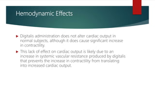 Hemodynamic Effects
 Digitalis administration does not alter cardiac output in
normal subjects, although it does cause significant increase
in contractility.
 This lack of effect on cardiac output is likely due to an
increase in systemic vascular resistance produced by digitalis
that prevents the increase in contractility from translating
into increased cardiac output.
 