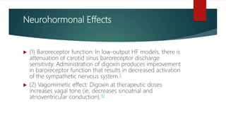 Neurohormonal Effects
 (1) Baroreceptor function: In low-output HF models, there is
attenuation of carotid sinus baroreceptor discharge
sensitivity. Administration of digoxin produces improvement
in baroreceptor function that results in decreased activation
of the sympathetic nervous system.5
 (2) Vagomimetic effect: Digoxin at therapeutic doses
increases vagal tone (ie, decreases sinoatrial and
atrioventricular conduction).10
 
