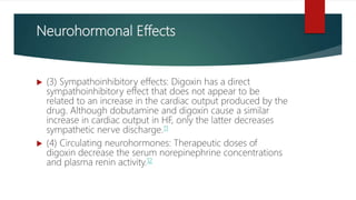 Neurohormonal Effects
 (3) Sympathoinhibitory effects: Digoxin has a direct
sympathoinhibitory effect that does not appear to be
related to an increase in the cardiac output produced by the
drug. Although dobutamine and digoxin cause a similar
increase in cardiac output in HF, only the latter decreases
sympathetic nerve discharge.11
 (4) Circulating neurohormones: Therapeutic doses of
digoxin decrease the serum norepinephrine concentrations
and plasma renin activity.12
 