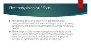 Electrophysiological Effects
 Therapeutic doses of digoxin have a predominantly
parasympathomimetic action on atrial myocardium, slowing
conduction, and prolonging atrioventricular node refractory
period.
 There are practically no electrophysiological effects on the
Purkinje system. Although digoxin intoxication may produce
lethal arrhythmias, therapeutic doses do not appear to
increase arrhythmias in the absence of ischemia.16
 