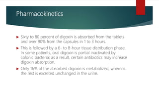 Pharmacokinetics
 Sixty to 80 percent of digoxin is absorbed from the tablets
and over 90% from the capsules in 1 to 3 hours.
 This is followed by a 6- to 8-hour tissue distribution phase.
In some patients, oral digoxin is partial inactivated by
colonic bacteria; as a result, certain antibiotics may increase
digoxin absorption.
 Only 16% of the absorbed digoxin is metabolized, whereas
the rest is excreted unchanged in the urine.
 