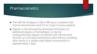 Pharmacokinetics
 The half-life of digoxin is 36 to 48 hours in patients with
normal renal function and 3.5 to 5 days in anuric patients.
 Digoxin is not removed by exchange transfusions or
peritoneal dialysis or hemodialysis, or during
cardiopulmonary bypass. In patients with normal renal
function, an oral daily maintenance dose without a loading
dose results in a steady-state blood concentration in
approximately 7 days.
 