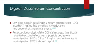Digoxin Dose/ Serum Concentration
 Low dose digoxin, resulting in a serum concentration (SDC)
less than 1 ng/mL, has beneficial hemodynamic,
neurohormonal, and clinical effects.26,27
 Retrospective analysis of the DIG trial suggests that digoxin
has a bidirectional effect, with a possible decrease in
mortality when SDC is 0.5 to 0.9 ng/mL and an increase in
mortality when SDC is above 1 ng/mL.28
 