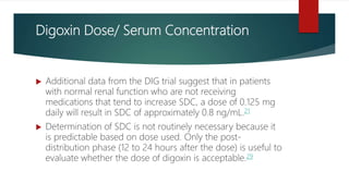 Digoxin Dose/ Serum Concentration
 Additional data from the DIG trial suggest that in patients
with normal renal function who are not receiving
medications that tend to increase SDC, a dose of 0.125 mg
daily will result in SDC of approximately 0.8 ng/mL.21
 Determination of SDC is not routinely necessary because it
is predictable based on dose used. Only the post-
distribution phase (12 to 24 hours after the dose) is useful to
evaluate whether the dose of digoxin is acceptable.29
 
