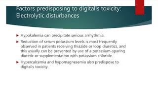 Factors predisposing to digitalis toxicity:
Electrolytic disturbances
 Hypokalemia can precipitate serious arrhythmia.
 Reduction of serum potassium levels is most frequently
observed in patients receiving thiazide or loop diuretics, and
this usually can be prevented by use of a potassium-sparing
diuretic or supplementation with potassium chloride.
 Hypercalcemia and hypomagnesemia also predispose to
digitalis toxicity.
 