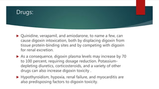 Drugs:
 Quinidine, verapamil, and amiodarone, to name a few, can
cause digoxin intoxication, both by displacing digoxin from
tissue protein-binding sites and by competing with digoxin
for renal excretion.
 As a consequence, digoxin plasma levels may increase by 70
to 100 percent, requiring dosage reduction. Potassium-
depleting diuretics, corticosteroids, and a variety of other
drugs can also increase digoxin toxicity .
 Hypothyroidism, hypoxia, renal failure, and myocarditis are
also predisposing factors to digoxin toxicity.
 