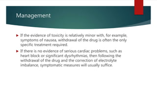 Management
 If the evidence of toxicity is relatively minor with, for example,
symptoms of nausea, withdrawal of the drug is often the only
specific treatment required.
 If there is no evidence of serious cardiac problems, such as
heart block or significant dysrhythmias, then following the
withdrawal of the drug and the correction of electrolyte
imbalance, symptomatic measures will usually suffice.
 