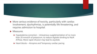  More serious evidence of toxicity, particularly with cardiac
involvement, dysrhythmias, is potentially life threatening, and
requires admission to hospital.
 Measures
 Hypokalemia correction - intravenous supplementation of no more
than 20 mmol/h of potassium, to reduce digitalis binding to Na/K
ATPase. More rapid infusion may lead to asystole.
 Heart blocks – Atropine and Temporary cardiac pacing
 