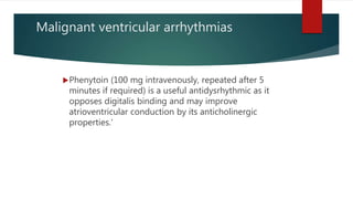 Malignant ventricular arrhythmias
Phenytoin (100 mg intravenously, repeated after 5
minutes if required) is a useful antidysrhythmic as it
opposes digitalis binding and may improve
atrioventricular conduction by its anticholinergic
properties.‘
 