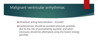 Malignant ventricular arrhythmias
Ultrashort acting beta blockers – Esmolol
Cardioversion should be avoided wherever possible,
due to the risk of precipitating asystole, and when
necessary should be attempted using the lowest energy
possible.
 