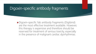 Digoxin-specific antibody fragments
Digoxin-specific fab antibody fragments (Digibind)
are the most effective treatment available. However,
this therapy is expensive and therefore should be
reserved for treatment of serious toxicity, especially
in the presence of malignant cardiac dysrhythmias.
 