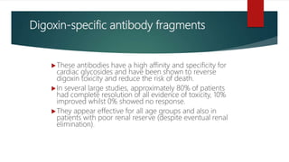 Digoxin-specific antibody fragments
These antibodies have a high affinity and specificity for
cardiac glycosides and have been shown to reverse
digoxin toxicity and reduce the risk of death.
In several large studies, approximately 80% of patients
had complete resolution of all evidence of toxicity, 10%
improved whilst 0% showed no response.
They appear effective for all age groups and also in
patients with poor renal reserve (despite eventual renal
elimination).
 