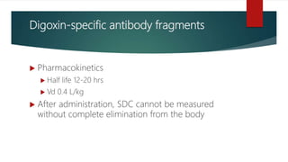 Digoxin-specific antibody fragments
 Pharmacokinetics
 Half life 12-20 hrs
 Vd 0.4 L/kg
 After administration, SDC cannot be measured
without complete elimination from the body
 