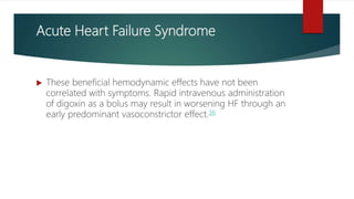 Acute Heart Failure Syndrome
 These beneficial hemodynamic effects have not been
correlated with symptoms. Rapid intravenous administration
of digoxin as a bolus may result in worsening HF through an
early predominant vasoconstrictor effect.36
 