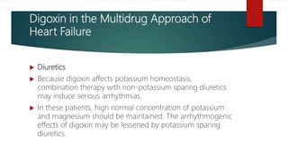 Digoxin in the Multidrug Approach of
Heart Failure
 Diuretics
 Because digoxin affects potassium homeostasis,
combination therapy with non-potassium sparing diuretics
may induce serious arrhythmias.
 In these patients, high normal concentration of potassium
and magnesium should be maintained. The arrhythmogenic
effects of digoxin may be lessened by potassium sparing
diuretics.
 