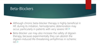 Beta-Blockers
 Although chronic beta-blocker therapy is highly beneficial in
HF, during its initiation, hemodynamic deterioration may
occur, particularly in patients with very severe HF.38
 Beta-blocker use may also increase the safety of digoxin
therapy, because experimentally they can abolish the
digoxin-induced life-threatening arrhythmias in ischemic
HF.39
 