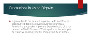 Precautions in Using Digoxin
 Digoxin should not be used in patients with sinoatrial or
second/third degree atrioventricular block unless a
functioning pacemaker is present. Digoxin should also not
be used in Wolff-Parkinson-White syndrome, hypertrophic
or restrictive cardiomyopathy, and amyloid heart disease.
 