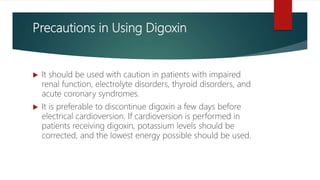 Precautions in Using Digoxin
 It should be used with caution in patients with impaired
renal function, electrolyte disorders, thyroid disorders, and
acute coronary syndromes.
 It is preferable to discontinue digoxin a few days before
electrical cardioversion. If cardioversion is performed in
patients receiving digoxin, potassium levels should be
corrected, and the lowest energy possible should be used.
 