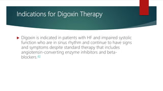 Indications for Digoxin Therapy
 Digoxin is indicated in patients with HF and impaired systolic
function who are in sinus rhythm and continue to have signs
and symptoms despite standard therapy that includes
angiotensin-converting enzyme inhibitors and beta-
blockers.40
 