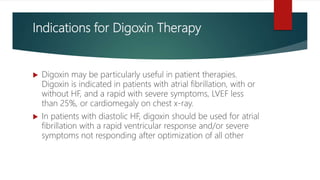 Indications for Digoxin Therapy
 Digoxin may be particularly useful in patient therapies.
Digoxin is indicated in patients with atrial fibrillation, with or
without HF, and a rapid with severe symptoms, LVEF less
than 25%, or cardiomegaly on chest x-ray.
 In patients with diastolic HF, digoxin should be used for atrial
fibrillation with a rapid ventricular response and/or severe
symptoms not responding after optimization of all other
 