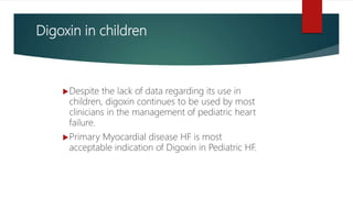 Digoxin in children
Despite the lack of data regarding its use in
children, digoxin continues to be used by most
clinicians in the management of pediatric heart
failure.
Primary Myocardial disease HF is most
acceptable indication of Digoxin in Pediatric HF.
 