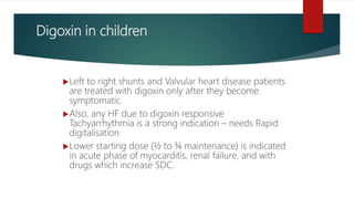 Digoxin in children
Left to right shunts and Valvular heart disease patients
are treated with digoxin only after they become
symptomatic.
Also, any HF due to digoxin responsive
Tachyarrhythmia is a strong indication – needs Rapid
digitalisation
Lower starting dose (½ to ¾ maintenance) is indicated
in acute phase of myocarditis, renal failure, and with
drugs which increase SDC.
 
