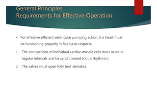 General Principles
Requirements for Effective Operation
• For effective efficient ventricular pumping action, the heart must
be functioning properly in five basic respects:
1. The contractions of individual cardiac muscle cells must occur at
regular intervals and be synchronized (not arrhythmic).
2. The valves must open fully (not stenotic).
 