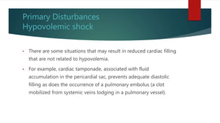 Primary Disturbances
Hypovolemic shock
• There are some situations that may result in reduced cardiac filling
that are not related to hypovolemia.
• For example, cardiac tamponade, associated with fluid
accumulation in the pericardial sac, prevents adequate diastolic
filling as does the occurrence of a pulmonary embolus (a clot
mobilized from systemic veins lodging in a pulmonary vessel).
 